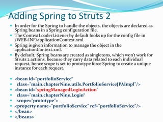 Adding Spring to Struts 2
 In order for the Spring to handle the objects, the objects are declared as
Spring beans in a Spring configuration file.
 The ContextLoaderListener by default looks up for the config file in
/WEB-INF/applicationContext.xml.
 Spring is given information to manage the object in the
applicationContext.xml.
 By default, Spring beans are created as singletons, which won’t work for
Struts 2 actions, because they carry data related to each individual
request, hence scope is set to prototype force Spring to create a unique
instance for each request.
 <bean id="portfolioService“
 class="main.chapterNine.utils.PortfolioServiceJPAImpl"/>
 <bean id="springManagedLoginAction"
 class="main.chapterNine.Login“
 scope="prototype">
 <property name="portfolioService" ref="portfolioService"/>
 </bean>
 </beans>
 