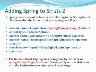 Adding Spring to Struts 2
 Spring creates one of its beans after referring to the Spring bean’s
ID from within the Struts 2 action mapping, as follows:
 <action name="Login" class="springManagedLoginAction">
 <result type="redirectAction">
 <param name="actionName">AdminPortfolio</param>
 <param name="namespace">/chapEight/secure</param>
 </result>
 <result name="input">/chapEight/Login.jsp</result>
 </action>
 The framework asks Spring for a bean going by the name of
springManagedLoginAction and Spring gladly returns that bean
with the PortfolioService injected and ready to go.
 