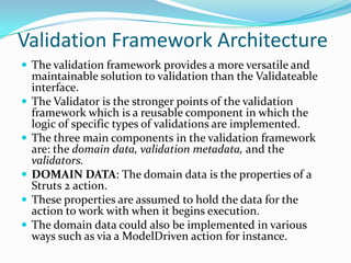 Validation Framework Architecture
 The validation framework provides a more versatile and
maintainable solution to validation than the Validateable
interface.
 The Validator is the stronger points of the validation
framework which is a reusable component in which the
logic of specific types of validations are implemented.
 The three main components in the validation framework
are: the domain data, validation metadata, and the
validators.
 DOMAIN DATA: The domain data is the properties of a
Struts 2 action.
 These properties are assumed to hold the data for the
action to work with when it begins execution.
 The domain data could also be implemented in various
ways such as via a ModelDriven action for instance.
 