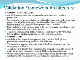 Validation Framework Architecture
 VALIDATION METADATA:
 A middle component lies between the validators and the data
properties.
 Such middle component is the metadata that associates individual data
properties with the validators that should be used to verify the
correctness of the values in those properties at runtime.
 Many validators can be associated with each property, including zero if
that makes sense for the requirements.
 The developer can map data properties to validators with XML files
(ActionClass-validations.xml)or with Java annotations.
 VALIDATORS:
 A validator is a reusable component that contains the logic for
performing some fine-grained act of validation.
 The framework comes with a rich set of built-in validators such as
stringlength validator.
 To validate the data by the validators, the properties need to be wired
up to the desired validators via some XML or Java annotations.
 When the validation executes, each property is validated by the set of
validators with which it’s been associated by the metadata layer.
 
