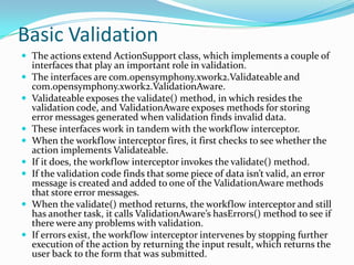 Basic Validation
 The actions extend ActionSupport class, which implements a couple of
interfaces that play an important role in validation.
 The interfaces are com.opensymphony.xwork2.Validateable and
com.opensymphony.xwork2.ValidationAware.
 Validateable exposes the validate() method, in which resides the
validation code, and ValidationAware exposes methods for storing
error messages generated when validation finds invalid data.
 These interfaces work in tandem with the workflow interceptor.
 When the workflow interceptor fires, it first checks to see whether the
action implements Validateable.
 If it does, the workflow interceptor invokes the validate() method.
 If the validation code finds that some piece of data isn’t valid, an error
message is created and added to one of the ValidationAware methods
that store error messages.
 When the validate() method returns, the workflow interceptor and still
has another task, it calls ValidationAware’s hasErrors() method to see if
there were any problems with validation.
 If errors exist, the workflow interceptor intervenes by stopping further
execution of the action by returning the input result, which returns the
user back to the form that was submitted.
 