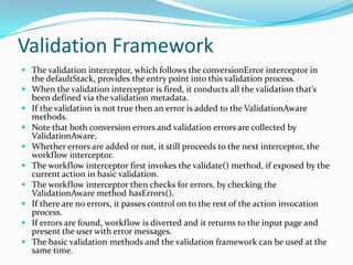 Validation Framework
 The validation interceptor, which follows the conversionError interceptor in
the defaultStack, provides the entry point into this validation process.
 When the validation interceptor is fired, it conducts all the validation that’s
been defined via the validation metadata.
 If the validation is not true then an error is added to the ValidationAware
methods.
 Note that both conversion errors and validation errors are collected by
ValidationAware.
 Whether errors are added or not, it still proceeds to the next interceptor, the
workflow interceptor.
 The workflow interceptor first invokes the validate() method, if exposed by the
current action in basic validation.
 The workflow interceptor then checks for errors, by checking the
ValidationAware method hasErrors().
 If there are no errors, it passes control on to the rest of the action invocation
process.
 If errors are found, workflow is diverted and it returns to the input page and
present the user with error messages.
 The basic validation methods and the validation framework can be used at the
same time.
 