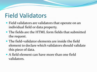 Field Validators
 Field validators are validators that operate on an
individual field or data property.
 The fields are the HTML form fields that submitted
the request.
 The field-validator elements are inside the field
element to declare which validators should validate
this piece of data.
 A field element can have more than one field
validators.
 