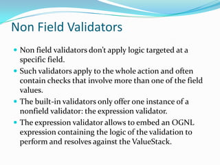 Non Field Validators
 Non field validators don’t apply logic targeted at a
specific field.
 Such validators apply to the whole action and often
contain checks that involve more than one of the field
values.
 The built-in validators only offer one instance of a
nonfield validator: the expression validator.
 The expression validator allows to embed an OGNL
expression containing the logic of the validation to
perform and resolves against the ValueStack.
 