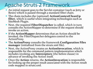 Apache Struts 2 Framework
 An initial request goes to the Servlet container (such as Jetty or
Resin) which is passed through a standard filter chain.
 The chain includes the (optional) ActionContextCleanUp
filter, which is useful when integrating technologies such as
SiteMesh Plugin.
 Next, the required FilterDispatcher is called, which in turn
consults the ActionMapper to determine if the request should
invoke an action.
 If the ActionMapper determines that an Action should be
invoked, the FilterDispatcher delegates control to the
ActionProxy.
 The ActionProxy consults the framework Configuration Files
manager (initialized from the struts.xml file).
 Next, the ActionProxy creates an ActionInvocation, which is
responsible for the command pattern implementation which
includes invoking any Interceptors (the before clause) in
advance of invoking the Action itself.
 Once the Action returns, the ActionInvocation is responsible
for looking up the proper result associated with the Action result
code mapped in struts.xml.
 