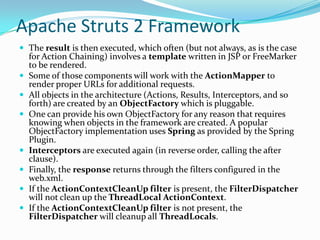 Apache Struts 2 Framework
 The result is then executed, which often (but not always, as is the case
for Action Chaining) involves a template written in JSP or FreeMarker
to be rendered.
 Some of those components will work with the ActionMapper to
render proper URLs for additional requests.
 All objects in the architecture (Actions, Results, Interceptors, and so
forth) are created by an ObjectFactory which is pluggable.
 One can provide his own ObjectFactory for any reason that requires
knowing when objects in the framework are created. A popular
ObjectFactory implementation uses Spring as provided by the Spring
Plugin.
 Interceptors are executed again (in reverse order, calling the after
clause).
 Finally, the response returns through the filters configured in the
web.xml.
 If the ActionContextCleanUp filter is present, the FilterDispatcher
will not clean up the ThreadLocal ActionContext.
 If the ActionContextCleanUp filter is not present, the
FilterDispatcher will cleanup all ThreadLocals.
 