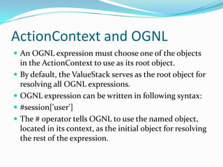ActionContext and OGNL
 An OGNL expression must choose one of the objects
in the ActionContext to use as its root object.
 By default, the ValueStack serves as the root object for
resolving all OGNL expressions.
 OGNL expression can be written in following syntax:
 #session['user']
 The # operator tells OGNL to use the named object,
located in its context, as the initial object for resolving
the rest of the expression.
 