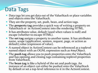 Data Tags
 Data tags let you get data out of the ValueStack or place variables
and objects onto the ValueStack.
 They are the property, set, push, bean, and action tags.
 The property tag provides a quick way of writing a property on
ValueStack or in ActionContext into the rendering HTML.
 It has attributes value, default (used when values is null) and
escape (whether to escape HTML).
 The set tag assigns a property to another name. It has attributes
name, scope (application, session, request, page, or action as
default),value (expresson of value).
 A named object in ActionContext can be referenced as a toplevel
named object with an OGNL expression such as #myObject.
 The push tag allows you to push properties onto the ValueStack
and has opening and closing tags containing toplevel properties
from ValueStack.
 The bean tag is like a hybrid of the set and push tags. An
instance of an object can either be pushed onto the ValueStack
by default or set a top-level reference to it in the ActionContext.
 