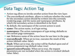 Data Tags: Action Tag
 Action tag allows to invoke another action from the view layer.
 The executeResult attribute, allows to indicate whether the result
for the secondary action should be written into the currently
rendering page, and the name and namespace attributes, by
which the secondary action is identified to be fired.
 By default, the namespace of the current action is used.
 name: The action name, is of type string.
 namespace: The action namespace of type string; defaults to
the current page namespace.
 var: Reference name of the action bean for use later in the page.
 executeResult: When set to true, executes the result of the
action (default value: false).
 flush: When set to true, the writer will be flushed upon end of
action component tag (default value: true)
 ignoreContextParams: When set to true, the request
parameters are not included when the action is invoked (default
value: false).
 