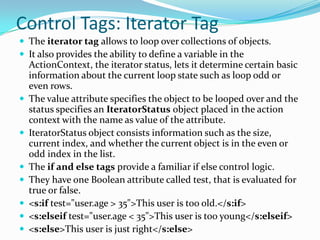 Control Tags: Iterator Tag
 The iterator tag allows to loop over collections of objects.
 It also provides the ability to define a variable in the
ActionContext, the iterator status, lets it determine certain basic
information about the current loop state such as loop odd or
even rows.
 The value attribute specifies the object to be looped over and the
status specifies an IteratorStatus object placed in the action
context with the name as value of the attribute.
 IteratorStatus object consists information such as the size,
current index, and whether the current object is in the even or
odd index in the list.
 The if and else tags provide a familiar if else control logic.
 They have one Boolean attribute called test, that is evaluated for
true or false.
 <s:if test="user.age > 35">This user is too old.</s:if>
 <s:elseif test="user.age < 35">This user is too young</s:elseif>
 <s:else>This user is just right</s:else>
 
