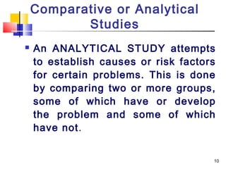 Comparative or Analytical
           Studies
   An ANALYTICAL STUDY attempts
    to establish causes or risk factors
    for certain problems. This is done
    by comparing two or more groups,
    some of which have or develop
    the problem and some of which
    have not.


                                      10
 