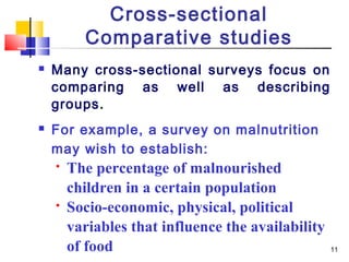 Cross-sectional
          Comparative studies
   Many cross-sectional surveys focus on
    comparing as well as describing
    groups.
   For example, a survey on malnutrition
    may wish to establish:
       The percentage of malnourished
        children in a certain population
       Socio-economic, physical, political
        variables that influence the availability
        of food                                     11
 