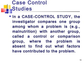 Case Control
    Studies
   In a CASE-CONTROL STUDY, the
    investigator compares one group
    among whom a problem is (e.g.,
    malnutrition) with another group,
    called a control or comparison
    group, where the problem is
    absent to find out what factors
    have contributed to the problem.

                                    14
 