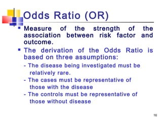 Odds Ratio (OR)
   Measure of the strength of the
    association between risk factor and
    outcome.
   The derivation of the Odds Ratio is
    based on three assumptions:
    - The disease being investigated must be
      relatively rare.
    - The cases must be representative of
      those with the disease
    - The controls must be representative of
      those without disease

                                               16
 