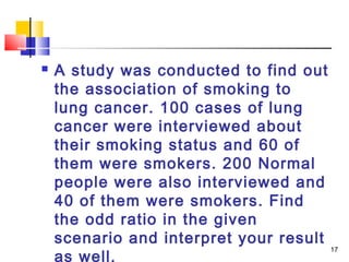    A study was conducted to find out
    the association of smoking to
    lung cancer. 100 cases of lung
    cancer were interviewed about
    their smoking status and 60 of
    them were smokers. 200 Normal
    people were also interviewed and
    40 of them were smokers. Find
    the odd ratio in the given
    scenario and interpret your result
                                       17
    as well.
 