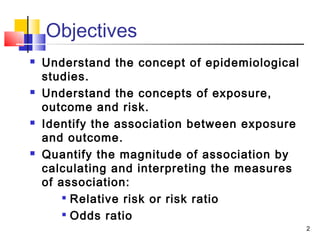 Objectives
   Understand the concept of epidemiological
    studies.
   Understand the concepts of exposure,
    outcome and risk.
   Identify the association between exposure
    and outcome.
   Quantify the magnitude of association by
    calculating and interpreting the measures
    of association:
        
          Relative risk or risk ratio
         Odds ratio

                                                2
 