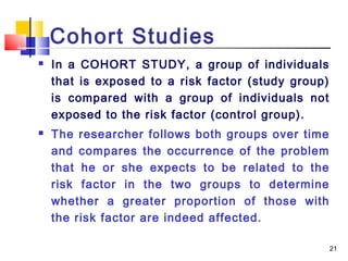 Cohort Studies
   In a COHORT STUDY, a group of individuals
    that is exposed to a risk factor (study group)
    is compared with a group of individuals not
    exposed to the risk factor (control group).
   The researcher follows both groups over time
    and compares the occurrence of the problem
    that he or she expects to be related to the
    risk factor in the two groups to determine
    whether a greater proportion of those with
    the risk factor are indeed affected.

                                                     21
 