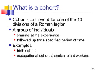 What is a cohort?
   Cohort - Latin word for one of the 10
    divisions of a Roman legion
   A group of individuals
       sharing same experience
       followed up for a specified period of time
   Examples
       birth cohort
       occupational cohort chemical plant workers


                                                     22
 