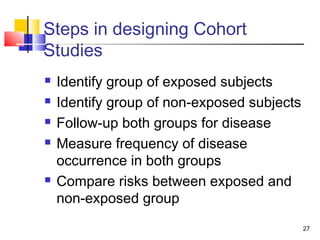 Steps in designing Cohort
Studies
   Identify group of exposed subjects
   Identify group of non-exposed subjects
   Follow-up both groups for disease
   Measure frequency of disease
    occurrence in both groups
   Compare risks between exposed and
    non-exposed group
                                             27
 