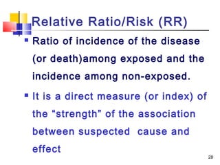 Relative Ratio/Risk (RR)
   Ratio of incidence of the disease
    (or death)among exposed and the
    incidence among non-exposed.
   It is a direct measure (or index) of
    the “strength” of the association
    between suspected cause and
    effect
                                           28
 