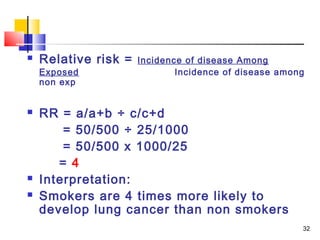    Relative risk =   Incidence of disease Among
    Exposed                   Incidence of disease among
    non exp


   RR = a/a+b ÷ c/c+d
        = 50/500 ÷ 25/1000
        = 50/500 x 1000/25
       = 4
   Interpretation:
   Smokers are 4 times more likely to
    develop lung cancer than non smokers
                                                       32
 