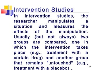 Intervention Studies
   In   intervention    studies,   the
    researcher       manipulates      a
    situation    and    measures    the
    effects   of    the   manipulation.
    Usually (but not always) two
    groups are compared, one in
    which the intervention takes
    place (e.g.. treatment with a
    certain drug) and another group
    that remains "untouched" (e.g.,
    treatment with a placebo) .
                                        34
 