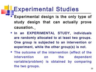 Experimental Studies
   Experimental design is the only type of
    study design that can actually prove
    causation.
   In an EXPERIMENTAL STUDY, individuals
    are randomly allocated to at least two groups.
    One group is subjected to an intervention or
    experiment, while the other group(s) is not.
   The outcome of the intervention (effect of the
    intervention     on      the       dependent
    variable/problem) is obtained by comparing
    the two groups.
                                                 35
 