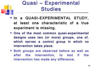 Quasi – Experimental
              Studies
   In a QUASI-EXPERIMENTAL STUDY,
    at least one characteristic of a true
    experiment is missing.
   One of the most common quasi-experimental
    designs uses two (or more) groups, one of,
    which serves a control group in which no
    intervention takes place.
   Both groups are observed before as well as
    after the intervention, to test if the
    intervention has made any difference.
                                             39
 