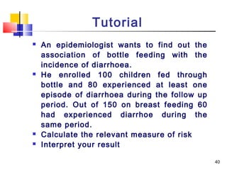 Tutorial
   An epidemiologist wants to find out the
    association of bottle feeding with the
    incidence of diarrhoea.
   He enrolled 100 children fed through
    bottle and 80 experienced at least one
    episode of diarrhoea during the follow up
    period. Out of 150 on breast feeding 60
    had experienced diarrhoe during the
    same period.
   Calculate the relevant measure of risk
   Interpret your result

                                                40
 