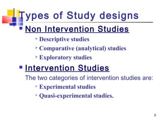 Types of Study designs
   Non Intervention Studies
        Descriptive studies
        Comparative (analytical) studies

       
         Exploratory studies
   Intervention Studies
    The two categories of intervention studies are:
        Experimental studies

       
         Quasi-experimental studies.

                                                      5
 