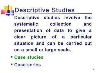 Descriptive Studies
    Descriptive studies involve the
    systematic       collection  and
    presentation of data to give a
    clear picture of a particular
    situation and can be carried out
    on a small or large scale.
   Case studies
   Case series
                                       9
 