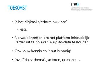 TOEKOMST
• Is het digitaal platform nu klaar?
• NEEN!

• Netwerk inzetten om het platform inhoudelijk
verder uit te bouwen + up-to-date te houden
• Ook jouw kennis en input is nodig!
• Invulfiches: thema’s, actoren, gemeentes

 