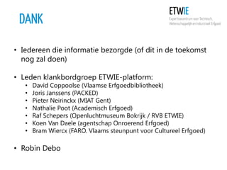 DANK
• Iedereen die informatie bezorgde (of dit in de toekomst
nog zal doen)
• Leden klankbordgroep ETWIE-platform:
•
•
•
•
•
•
•

David Coppoolse (Vlaamse Erfgoedbibliotheek)
Joris Janssens (PACKED)
Pieter Neirinckx (MIAT Gent)
Nathalie Poot (Academisch Erfgoed)
Raf Schepers (Openluchtmuseum Bokrijk / RVB ETWIE)
Koen Van Daele (agentschap Onroerend Erfgoed)
Bram Wiercx (FARO. Vlaams steunpunt voor Cultureel Erfgoed)

• Robin Debo

 