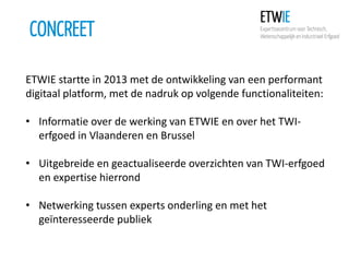 CONCREET
ETWIE startte in 2013 met de ontwikkeling van een performant
digitaal platform, met de nadruk op volgende functionaliteiten:
• Informatie over de werking van ETWIE en over het TWIerfgoed in Vlaanderen en Brussel
• Uitgebreide en geactualiseerde overzichten van TWI-erfgoed
en expertise hierrond
• Netwerking tussen experts onderling en met het
geïnteresseerde publiek

 