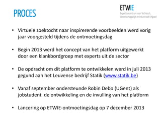 PROCES
• Virtuele zoektocht naar inspirerende voorbeelden werd vorig
jaar voorgesteld tijdens de ontmoetingsdag

• Begin 2013 werd het concept van het platform uitgewerkt
door een klankbordgroep met experts uit de sector
• De opdracht om dit platform te ontwikkelen werd in juli 2013
gegund aan het Leuvense bedrijf Statik (www.statik.be)
• Vanaf september ondersteunde Robin Debo (UGent) als
jobstudent de ontwikkeling en de invulling van het platform
• Lancering op ETWIE-ontmoetingsdag op 7 december 2013

 