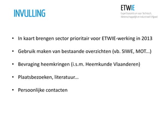 INVULLING
• In kaart brengen sector prioritair voor ETWIE-werking in 2013
• Gebruik maken van bestaande overzichten (vb. SIWE, MOT...)
• Bevraging heemkringen (i.s.m. Heemkunde Vlaanderen)
• Plaatsbezoeken, literatuur...
• Persoonlijke contacten

 