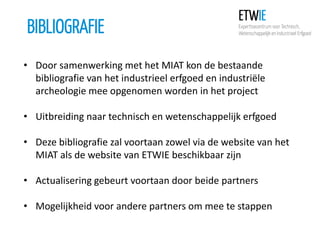 BIBLIOGRAFIE
• Door samenwerking met het MIAT kon de bestaande
bibliografie van het industrieel erfgoed en industriële
archeologie mee opgenomen worden in het project

• Uitbreiding naar technisch en wetenschappelijk erfgoed
• Deze bibliografie zal voortaan zowel via de website van het
MIAT als de website van ETWIE beschikbaar zijn
• Actualisering gebeurt voortaan door beide partners

• Mogelijkheid voor andere partners om mee te stappen

 