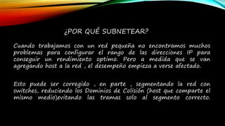 Cuando trabajamos con un red pequeña no encontramos muchos
problemas para configurar el rango de las direcciones IP para
conseguir un rendimiento optimo. Pero a medida que se van
agregando host a la red , el desempeño empieza a verse afectado.
Esto puede ser corregido , en parte , segmentando la red con
switches, reduciendo los Dominios de Colisión (host que comparte el
mismo medio)evitando las tramas solo al segmento correcto.
¿POR QUÉ SUBNETEAR?
 