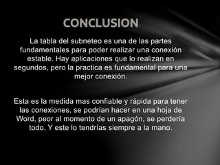 La tabla del subneteo es una de las partes
fundamentales para poder realizar una conexión
estable. Hay aplicaciones que lo realizan en
segundos, pero la practica es fundamental para una
mejor conexión.
Esta es la medida mas confiable y rápida para tener
las conexiones, se podrían hacer en una hoja de
Word, peor al momento de un apagón, se perdería
todo. Y este lo tendrías siempre a la mano.
 