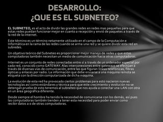 EL SUBNETEO, es el acto de dividir las grandes redes en redes mas pequeñas para que
estas redes puedan funcionar mejor en cuanto a recepción y envió de paquetes a través de
la red de la internet.
Este término es un término netamente utilizado en el campo de la Computación e
Informática en la rama de las redes cuando se arma una red y se quiere dividir esta red en
subredes.
Un objetivo teórico del Subneteo es proporcionar mejor manejo de redes y que estas
computadoras también necesitan un medio de comunicación hacia otras computadoras.
Internet es un conjunto de redes conectadas entre sí a través de un ordenador especial por
cada red, conocido como GATEWAY. Alas interconexiones entre gateways se efectúan a
través de diversas vías de comunicación, entre las que figuran líneas telefónicas, fibras
ópticas y enlaces por radio. La información que debe enviarse a una máquina remota se
etiqueta con la dirección computarizada de dicha máquina.
La evolución de esta red ha provocado ciertos problemas para esto nacieron nuevas
tecnologías así como estándares y técnica para que este crecimiento y evolución no se
detengan prueba de esto tenemos al subneteo que nos ayuda a conectar una LAN con otra
en un área geográfica diferente.
Desde siempre el hombre ha tenido la necesidad de comunicarse con los demás, así pues
las computadoras también tienden a tener esta necesidad para poder enviar como
recibir datos a o de otras computadoras.
 