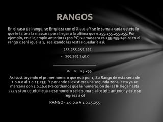 En el caso del rango, se Empieza con el X.0.0.0Y se le suma a cada octeto lo
que le falte a la mascara para llegar a la ultima que e 255.255.255.255. Por
ejemplo, en el ejemplo anterior (2500 PC) su mascara es 255.255.240.0; en el
rango x será igual a 1, realizando las restas quedaría así:
255.255.255.255
- 255.255.240.0
_____________________
0. 0. 15.255
Asi sustituyendo el primer numero que es x por 1, Su Rango de esta seria de
1.0.0.0 al 1.0.15.255. Y por ende si existiera una segunda zona, esta ya se
marcaria con 1.0.16.0 (Recordemos que la numeración de las IP llega hasta
255 y si un octeto llega a ese numero se le suma 1 al octeto anterior y este se
regresa a 0)
RANGO= 1.0.0.0 A 1.0.15.255
 