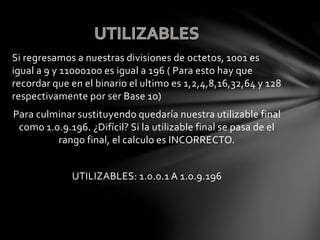 Si regresamos a nuestras divisiones de octetos, 1001 es
igual a 9 y 11000100 es igual a 196 ( Para esto hay que
recordar que en el binario el ultimo es 1,2,4,8,16,32,64 y 128
respectivamente por ser Base 10)
Para culminar sustituyendo quedaría nuestra utilizable final
como 1.0.9.196. ¿Difícil? Si la utilizable final se pasa de el
rango final, el calculo es INCORRECTO.
UTILIZABLES: 1.0.0.1 A 1.0.9.196
 