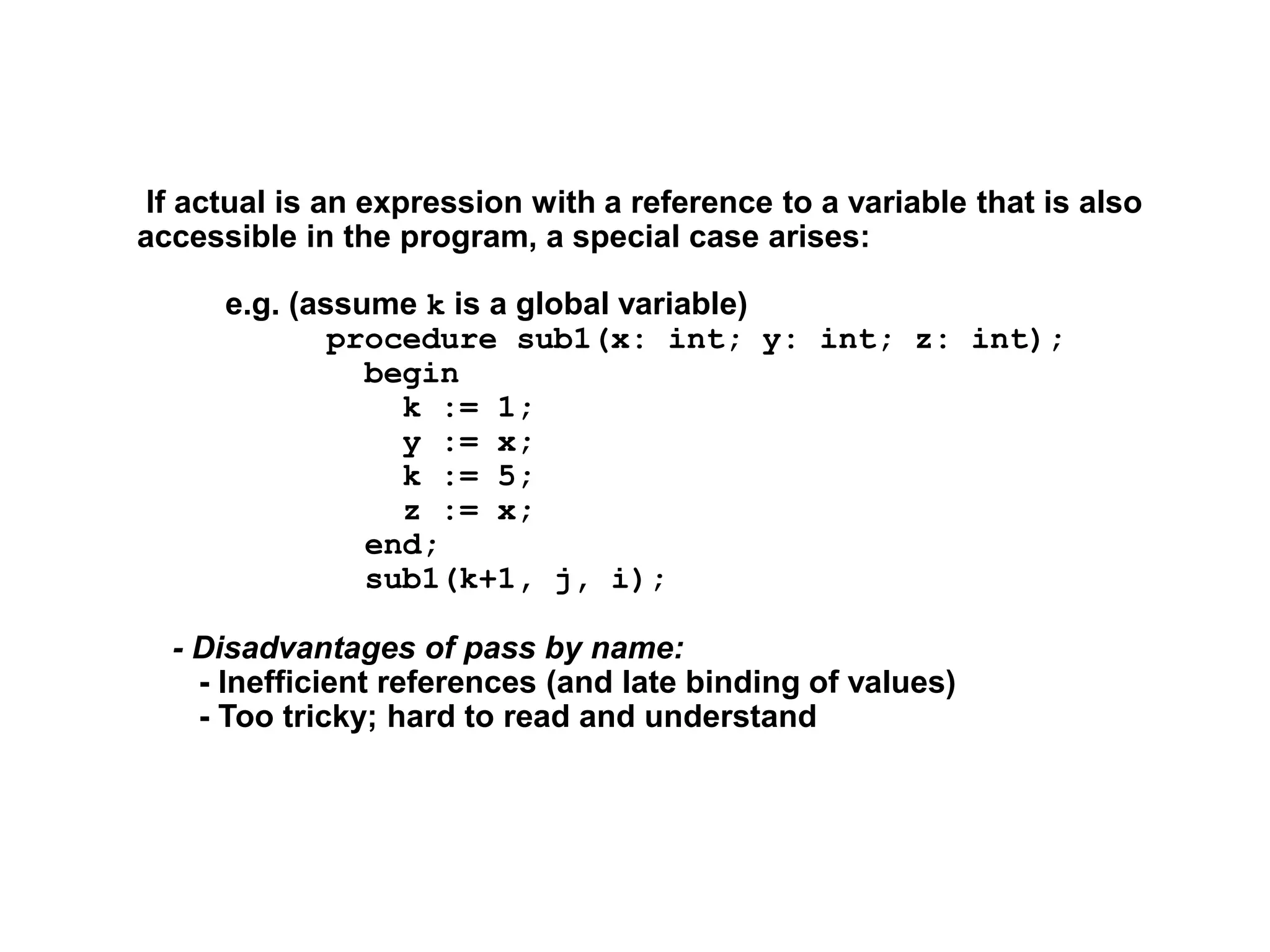 If actual is an expression with a reference to a variable that is also
accessible in the program, a special case arises:
e.g. (assume k is a global variable)
procedure sub1(x: int; y: int; z: int);
begin
k := 1;
y := x;
k := 5;
z := x;
end;
sub1(k+1, j, i);
- Disadvantages of pass by name:
- Inefficient references (and late binding of values)
- Too tricky; hard to read and understand
 