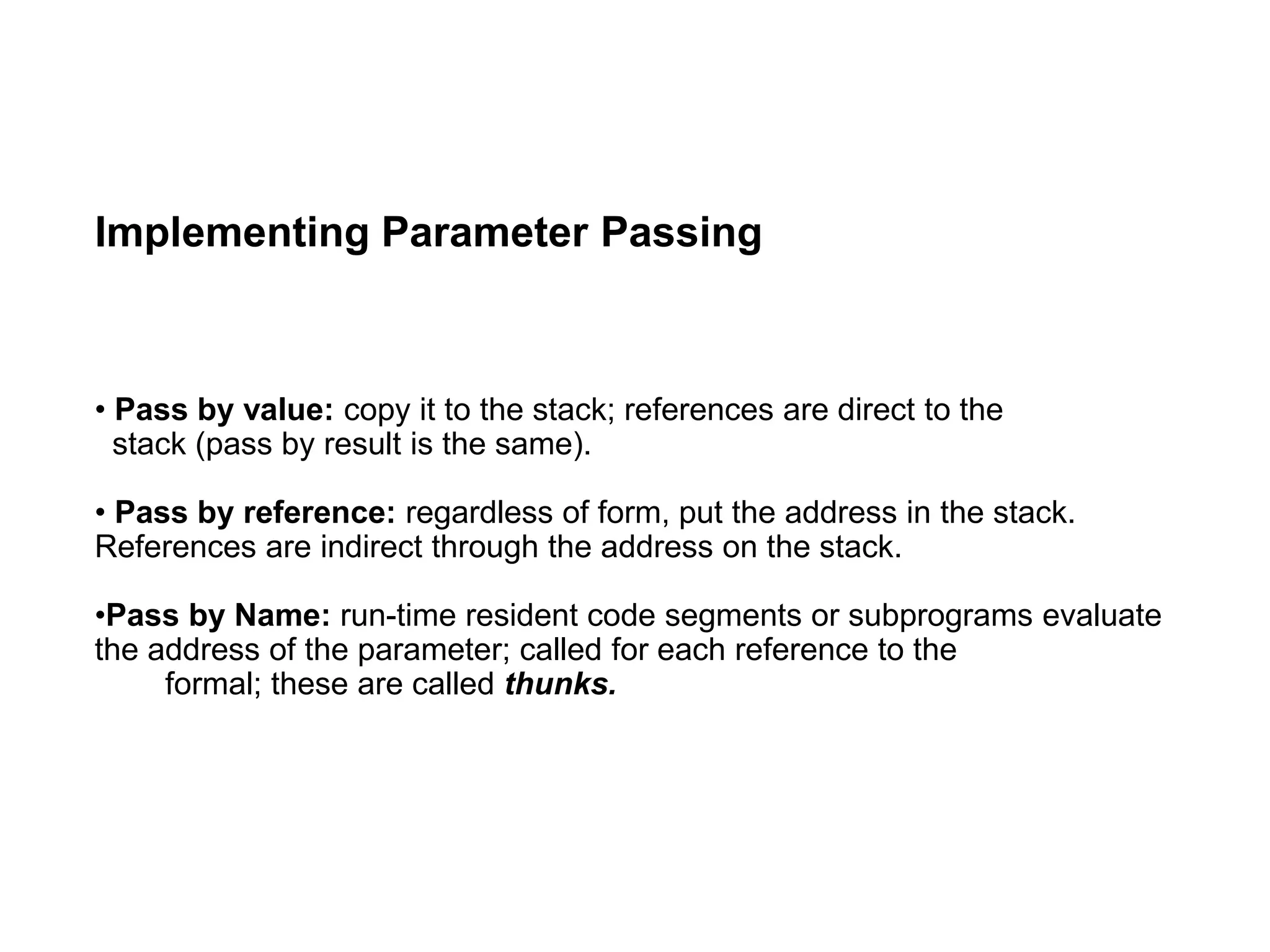 Implementing Parameter Passing
• Pass by value: copy it to the stack; references are direct to the
stack (pass by result is the same).
• Pass by reference: regardless of form, put the address in the stack.
References are indirect through the address on the stack.
•Pass by Name: run-time resident code segments or subprograms evaluate
the address of the parameter; called for each reference to the
formal; these are called thunks.
 