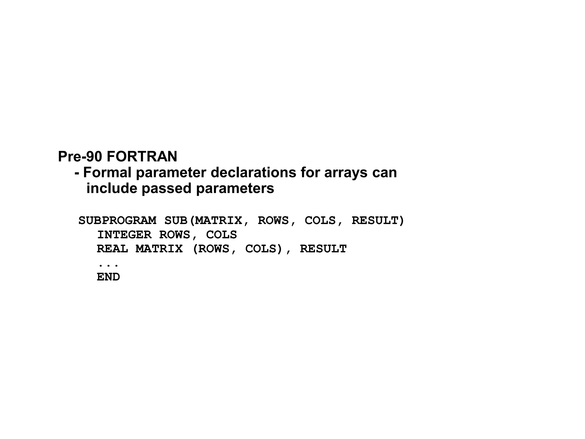 Pre-90 FORTRAN
- Formal parameter declarations for arrays can
include passed parameters
SUBPROGRAM SUB(MATRIX, ROWS, COLS, RESULT)
INTEGER ROWS, COLS
REAL MATRIX (ROWS, COLS), RESULT
...
END
 