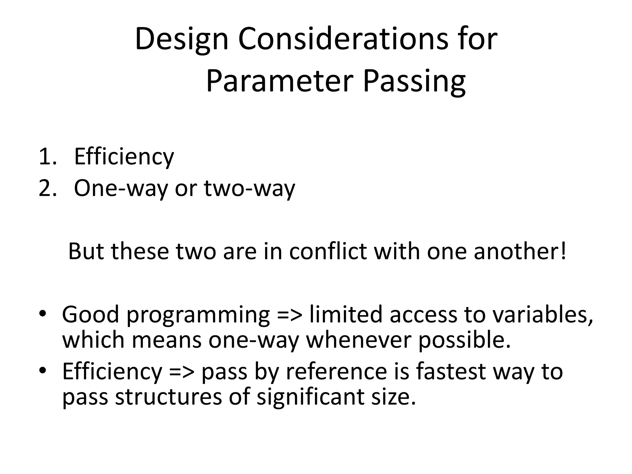 Design Considerations for
Parameter Passing
1. Efficiency
2. One-way or two-way
But these two are in conflict with one another!
• Good programming => limited access to variables,
which means one-way whenever possible.
• Efficiency => pass by reference is fastest way to
pass structures of significant size.
 