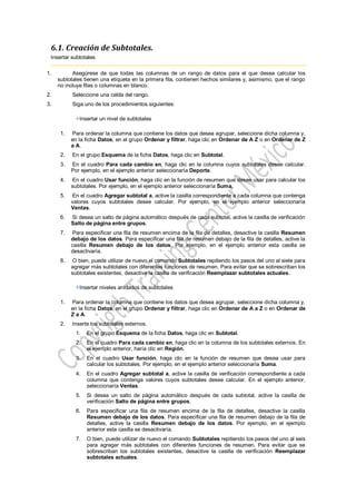 6.1. Creación de Subtotales.
 Insertar subtotales

1.         Asegúrese de que todas las columnas de un rango de datos para el que desea calcular los
     subtotales tienen una etiqueta en la primera fila, contienen hechos similares y, asimismo, que el rango
     no incluye filas o columnas en blanco.
2.         Seleccione una celda del rango.
3.         Siga uno de los procedimientos siguientes:

              Insertar un nivel de subtotales

      1.   Para ordenar la columna que contiene los datos que desea agrupar, seleccione dicha columna y,
           en la ficha Datos, en el grupo Ordenar y filtrar, haga clic en Ordenar de A Z o en Ordenar de Z
           a A.
      2.   En el grupo Esquema de la ficha Datos, haga clic en Subtotal.
      3.   En el cuadro Para cada cambio en, haga clic en la columna cuyos subtotales desee calcular.
           Por ejemplo, en el ejemplo anterior seleccionaría Deporte.
      4.   En el cuadro Usar función, haga clic en la función de resumen que desee usar para calcular los
           subtotales. Por ejemplo, en el ejemplo anterior seleccionaría Suma.
      5.   En el cuadro Agregar subtotal a, active la casilla correspondiente a cada columna que contenga
           valores cuyos subtotales desee calcular. Por ejemplo, en el ejemplo anterior seleccionaría
           Ventas.
      6.   Si desea un salto de página automático después de cada subtotal, active la casilla de verificación
           Salto de página entre grupos.
      7.   Para especificar una fila de resumen encima de la fila de detalles, desactive la casilla Resumen
           debajo de los datos. Para especificar una fila de resumen debajo de la fila de detalles, active la
           casilla Resumen debajo de los datos. Por ejemplo, en el ejemplo anterior esta casilla se
           desactivaría.
      8.   O bien, puede utilizar de nuevo el comando Subtotales repitiendo los pasos del uno al siete para
           agregar más subtotales con diferentes funciones de resumen. Para evitar que se sobrescriban los
           subtotales existentes, desactive la casilla de verificación Reemplazar subtotales actuales.

              Insertar niveles anidados de subtotales

      1.   Para ordenar la columna que contiene los datos que desea agrupar, seleccione dicha columna y,
           en la ficha Datos, en el grupo Ordenar y filtrar, haga clic en Ordenar de A a Z o en Ordenar de
           Z a A.
      2.   Inserte los subtotales externos.
             1.   En el grupo Esquema de la ficha Datos, haga clic en Subtotal.
             2.   En el cuadro Para cada cambio en, haga clic en la columna de los subtotales externos. En
                  el ejemplo anterior, haría clic en Región.
             3.   En el cuadro Usar función, haga clic en la función de resumen que desea usar para
                  calcular los subtotales. Por ejemplo, en el ejemplo anterior seleccionaría Suma.
             4.   En el cuadro Agregar subtotal a, active la casilla de verificación correspondiente a cada
                  columna que contenga valores cuyos subtotales desee calcular. En el ejemplo anterior,
                  seleccionaría Ventas.
             5.   Si desea un salto de página automático después de cada subtotal, active la casilla de
                  verificación Salto de página entre grupos.
             6.   Para especificar una fila de resumen encima de la fila de detalles, desactive la casilla
                  Resumen debajo de los datos. Para especificar una fila de resumen debajo de la fila de
                  detalles, active la casilla Resumen debajo de los datos. Por ejemplo, en el ejemplo
                  anterior esta casilla se desactivaría.
             7.   O bien, puede utilizar de nuevo el comando Subtotales repitiendo los pasos del uno al seis
                  para agregar más subtotales con diferentes funciones de resumen. Para evitar que se
                  sobrescriban los subtotales existentes, desactive la casilla de verificación Reemplazar
                  subtotales actuales.
 
