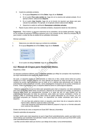3.   Inserte los subtotales anidados.
           1.   En el grupo Esquema de la ficha Datos, haga clic en Subtotal.
           2.   En el cuadro Para cada cambio en, haga clic en la columna del subtotal anidado. En el
                ejemplo anterior, seleccionaría Deporte.
           3.   En el cuadro Usar función, haga clic en la función de resumen que desea usar para
                calcular los subtotales. Por ejemplo, en el ejemplo anterior seleccionaría Suma.
           4.   Desactive la casilla de verificación Reemplazar subtotales actuales.
     1.   Repita el paso anterior para más subtotales anidados, empezando desde los más externos.

 Sugerencia Para mostrar un resumen solamente de los subtotales y de los totales generales, haga clic
 en los símbolos de esquema            que aparecen junto a los números de fila. Utilice los símbolos y
 para mostrar u ocultar las filas de detalle de los subtotales individuales.

 Eliminar subtotales

1.        Seleccione una celda del rango que contiene los subtotales.
2.        En el grupo Esquema de la ficha Datos, haga clic en Subtotal.




3.        En el cuadro de diálogo Subtotal, haga clic en Quitar todos.


 6.2. Manejo de Grupos para Sumarizar Datos.
 Esquemas y vistas

 Un esquema podríamos definirlo como un resumen preciso que refleja los conceptos más importantes o
 de mayor trascendencia del documento esquematizado.

 Así pues, un esquema puede ser perfectamente un índice de un libro, donde vemos todos los puntos
 tratados en el libro, también podemos ver como ejemplo de esquema el índice de este curso, el cual
 contiene los puntos más importantes que se tratan en él y además está estructurado por niveles de
 profundización sobre un tema en concreto, vamos desplegando el esquema de los puntos contenidos en
 el tema. Antes de ponernos a crear un esquema debemos tener en cuenta algunos aspectos.

 - Debemos asegurarnos de que los datos sean apropiados para crear un esquema. Los datos apropiados
 para crear un esquema deben tener una jerarquía o disponer de una estructura por niveles, por ejemplo si
 tenemos datos sobre las precipitaciones ocurridas a lo largo del año en toda España con las
 precipitaciones mensuales de todas las provincias, estos datos son buenos candidatos a formar un
 esquema. Pero si únicamente tenemos datos sobre los gastos efectuados en una compra, con una
 estructura compuesta por Producto---Precio, no disponemos de niveles suficientes para hacer un
 esquema.
            - En una hoja solo podemos incluir un esquema, para tener más de un esquema sobre los
            mismos datos, debemos copiar los datos a otra hoja.
            - Para crear esquemas automáticamente debemos preparar lo hoja con un formato adecuado
            como veremos más adelante.

 Existen dos formas de crear un esquema en Excel 2007: Manual y Automática
 Creación automática de esquemas

 La mejor opción para crear esquemas es que lo haga Excel automáticamente, puesto que tarda mucho
 menos tiempo que haciéndolo manualmente. Existen unos requisitos previos para que Excel 2007 pueda
 crear automáticamente el esquema:
 - Las filas sumario deben estar por encima o por debajo de los datos, nunca entremezclados.
 