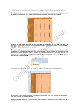- Las columnas sumario deben estar a la derecha o a la izquierda de los datos, nunca entremezclados.

Si la disposición de los datos no se corresponde con estas características nos veremos obligados a definir
el esquema manualmente. En la imagen podemos ver el ejemplo de datos bien estructurados:




Podemos ver que existen subtotales en las celdas B6, C6, D6, B11, C11, D11, B20, C20, D20 y la
columna E está llena de subtotales correspondientes a las filas donde se encuentran. En las celdas B21,
C21, D21 y E21 son los totales de los subtotales.

En este ejemplo podemos hacer un esquema tanto de filas como de columnas, puesto que se ha
organizado los subtotales de cada comunidad autónoma (filas) y se ha calculado los subtotales de cada
trimestre (columnas). Por tanto, como ya tenemos los datos vamos a realizar el esquema. Para ello nos
situamos sobre una celda cualquiera y seleccionamos la opción Autoesquema del menú Agrupar que se
encuentra en la pestaña Datos.




Automáticamente, Excel nos genera los niveles del esquema como podemos ver a continuación:




En la imagen anterior podemos ver que ahora aparecen unas líneas en la zona izquierda de las celdas y
otra línea sobre las columnas de la tabla.

Además, vemos en la esquina superior izquierda unos números que nos indican cuántos niveles tiene el
esquema.
 
