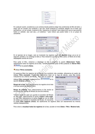 En cualquier opción, accedemos a una ventana donde podemos elegir dos condiciones de filtro de texto, y
exigir que se cumpla una condición o las dos. Excel evaluará la condición elegida con el texto que
escribamos, y si se cumple, mostrará la fila. Usaremos el carácter? para determinar que en esa posición
habrá un carácter, sea cual sea, y el asterisco * para indicar que puede haber o no un grupo de
caracteres.




En el ejemplo de la imagen, solo se mostrarán los registros cuyo 1er Apellido tenga una o en el
segundo carácter y no contenga la letra z. Para indicarnos que hay un filtro activo, la flecha de la lista
desplegable cambia de icono.

Para quitar el filtro, volvemos a desplegar la lista y elegimos la opción (Seleccionar Todo),
reaparecerán todos los registros de la lista. También podemos quitar el filtro pulsando en Borrar filtro
          en la pestaña Datos.

  Utilizar Filtros avanzados.

Si queremos filtrar los registros de la lista por una condición más compleja, utilizaremos el cuadro de
diálogo Filtro avanzado. Previamente deberemos tener en la hoja de cálculo, unas filas donde
indicaremos los criterios del filtrado. Para abrir el cuadro de
diálogo Filtro avanzado, pulsaremos en                   en la
sección Ordenar y filtrar.

Rango de la lista: Aquí especificamos los registros de la lista
a los que queremos aplicar el filtro.

Rango de criterios: Aquí seleccionamos la fila donde se
encuentran los criterios de filtrado (la zona de criterios).

También podemos optar por guardar el resultado del filtrado
en otro lugar, seleccionando la opción Copiar a otro lugar,
en este caso rellenaremos el campo Copiar a: con el rango
de celdas que recibirán el resultado del filtrado. Si marcamos
la casilla Sólo registros únicos, las repeticiones de registros (filas con exactamente los mismos
valores) desaparecerán.

Para volver a visualizar todos los registros de la lista, acceder al menú Datos - Filtro - Mostrar todo.
 